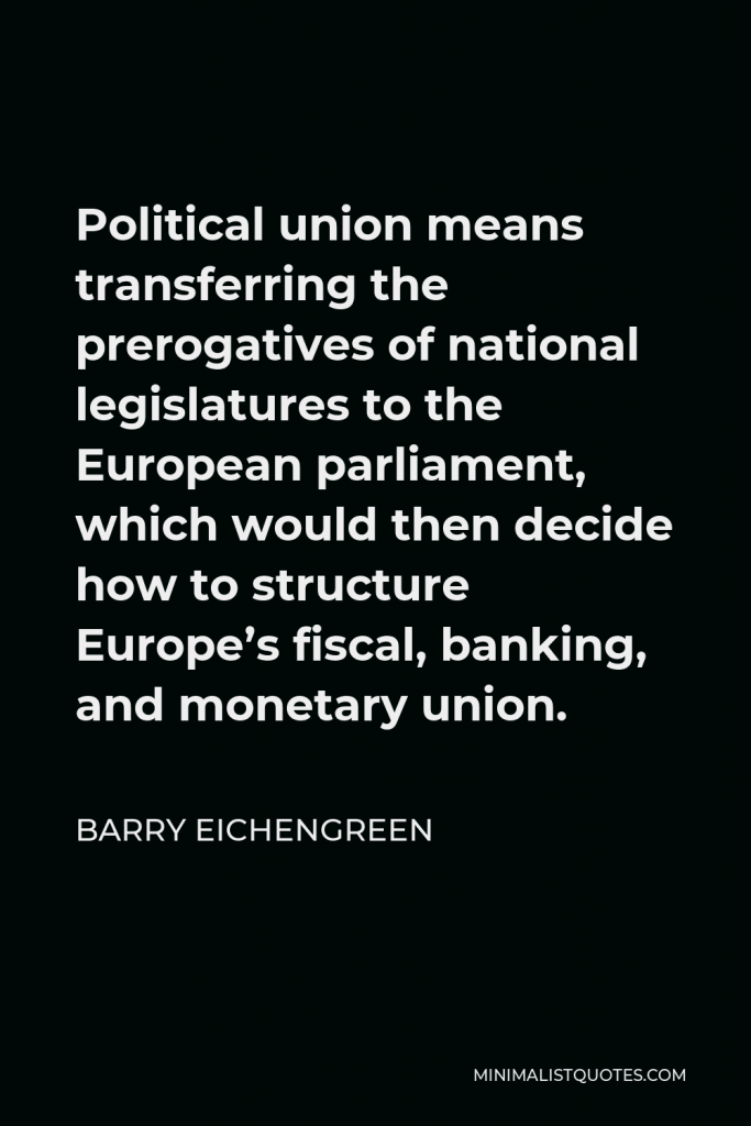 Barry Eichengreen Quote - Political union means transferring the prerogatives of national legislatures to the European parliament, which would then decide how to structure Europe’s fiscal, banking, and monetary union.