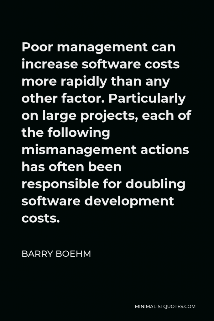 Barry Boehm Quote - Poor management can increase software costs more rapidly than any other factor. Particularly on large projects, each of the following mismanagement actions has often been responsible for doubling software development costs.