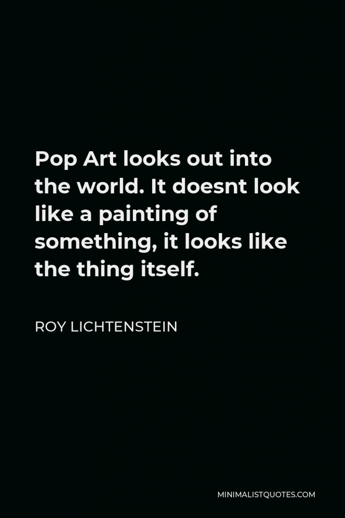 Roy Lichtenstein Quote - Pop Art looks out into the world. It doesnt look like a painting of something, it looks like the thing itself.