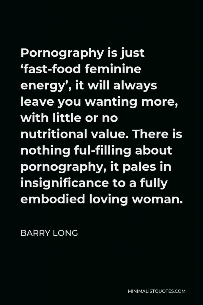 Barry Long Quote - Pornography is just ‘fast-food feminine energy’, it will always leave you wanting more, with little or no nutritional value. There is nothing ful-filling about pornography, it pales in insignificance to a fully embodied loving woman.