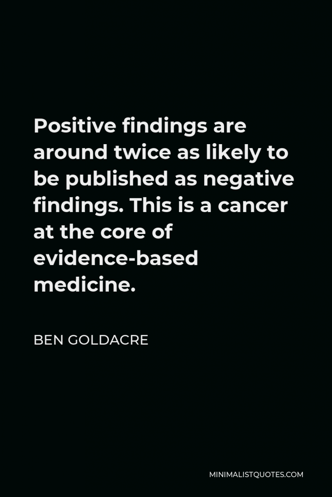 Ben Goldacre Quote - Positive findings are around twice as likely to be published as negative findings. This is a cancer at the core of evidence-based medicine.