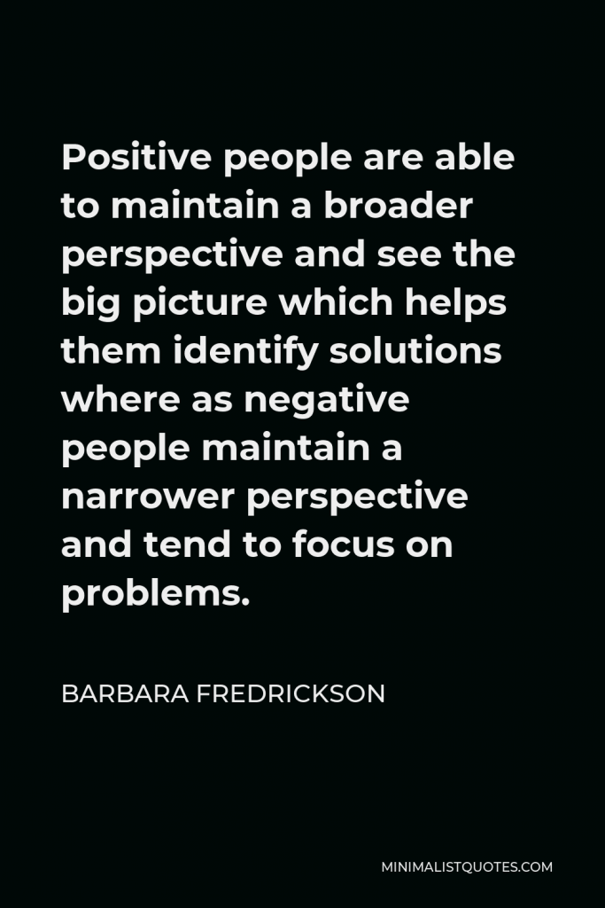 Barbara Fredrickson Quote - Positive people are able to maintain a broader perspective and see the big picture which helps them identify solutions where as negative people maintain a narrower perspective and tend to focus on problems.