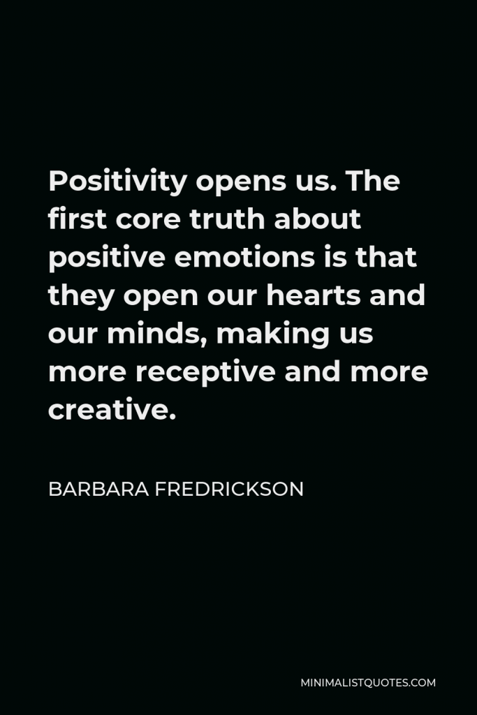 Barbara Fredrickson Quote - Positivity opens us. The first core truth about positive emotions is that they open our hearts and our minds, making us more receptive and more creative.