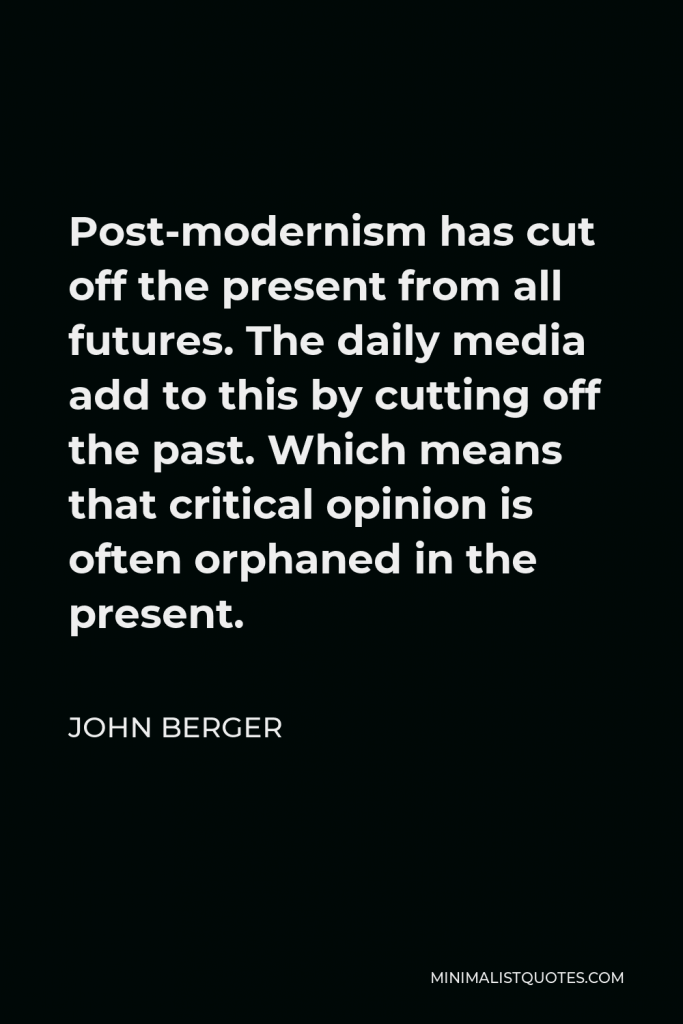 John Berger Quote - Post-modernism has cut off the present from all futures. The daily media add to this by cutting off the past. Which means that critical opinion is often orphaned in the present.
