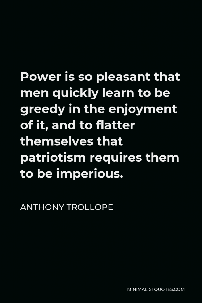 Anthony Trollope Quote - Power is so pleasant that men quickly learn to be greedy in the enjoyment of it, and to flatter themselves that patriotism requires them to be imperious.