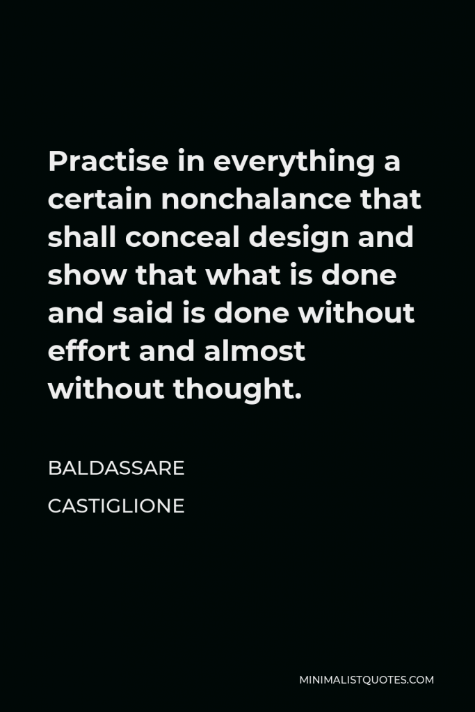 Baldassare Castiglione Quote - Practise in everything a certain nonchalance that shall conceal design and show that what is done and said is done without effort and almost without thought.
