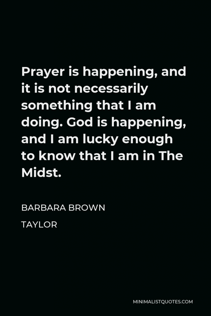 Barbara Brown Taylor Quote - Prayer is happening, and it is not necessarily something that I am doing. God is happening, and I am lucky enough to know that I am in The Midst.