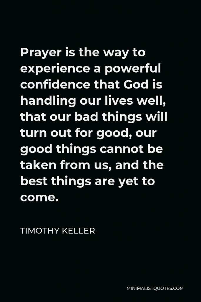 Timothy Keller Quote - Prayer is the way to experience a powerful confidence that God is handling our lives well, that our bad things will turn out for good, our good things cannot be taken from us, and the best things are yet to come.