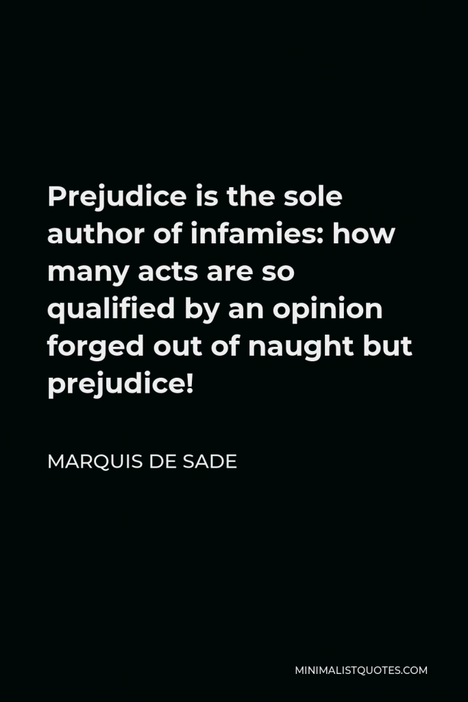 Marquis de Sade Quote - Prejudice is the sole author of infamies: how many acts are so qualified by an opinion forged out of naught but prejudice!