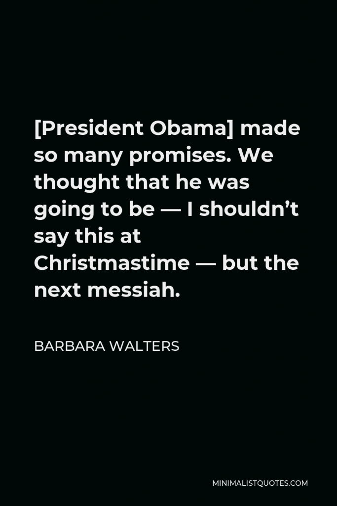 Barbara Walters Quote - [President Obama] made so many promises. We thought that he was going to be — I shouldn’t say this at Christmastime — but the next messiah.
