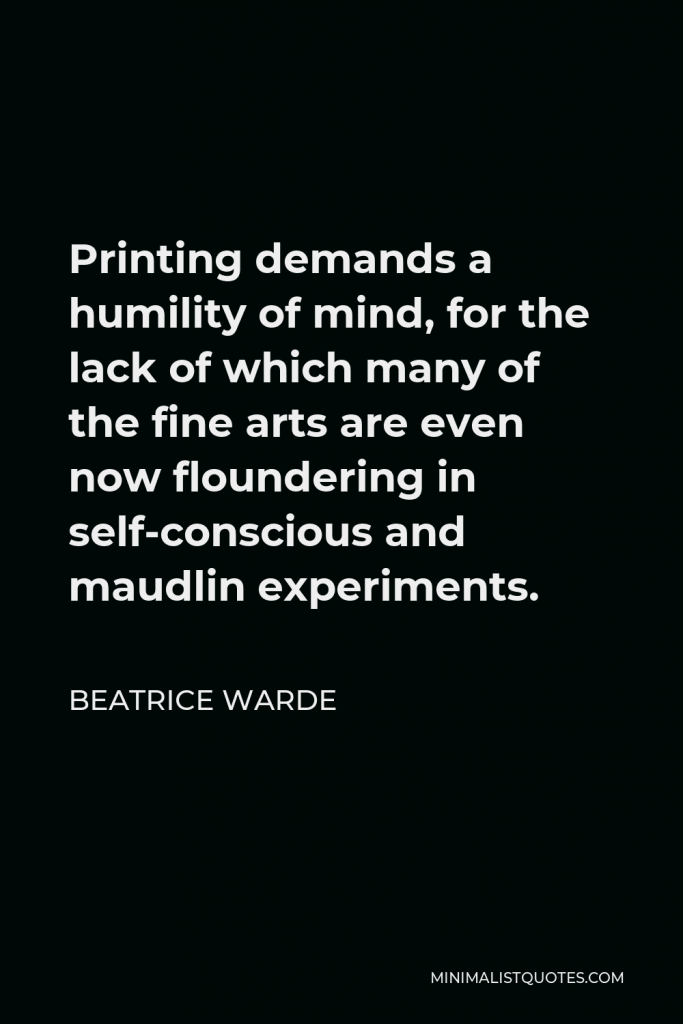 Beatrice Warde Quote - Printing demands a humility of mind, for the lack of which many of the fine arts are even now floundering in self-conscious and maudlin experiments.