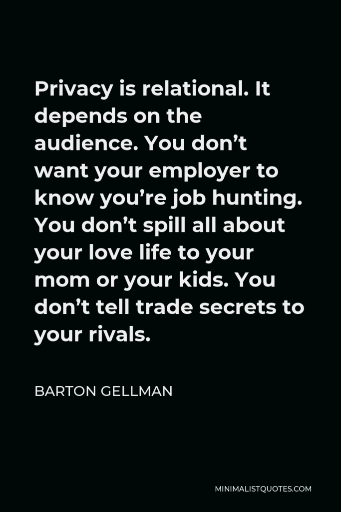 Barton Gellman Quote - Privacy is relational. It depends on the audience. You don’t want your employer to know you’re job hunting. You don’t spill all about your love life to your mom or your kids. You don’t tell trade secrets to your rivals.