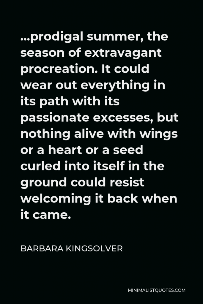 Barbara Kingsolver Quote - …prodigal summer, the season of extravagant procreation. It could wear out everything in its path with its passionate excesses, but nothing alive with wings or a heart or a seed curled into itself in the ground could resist welcoming it back when it came.