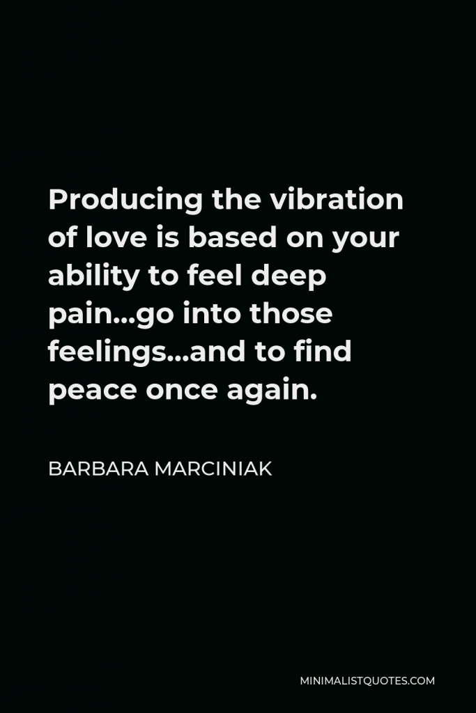 Barbara Marciniak Quote - Producing the vibration of love is based on your ability to feel deep pain…go into those feelings…and to find peace once again.