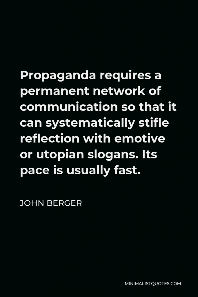 John Berger Quote - Propaganda requires a permanent network of communication so that it can systematically stifle reflection with emotive or utopian slogans. Its pace is usually fast.
