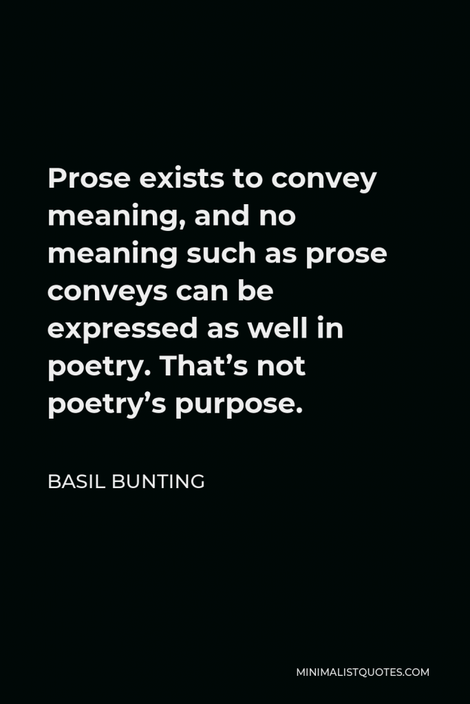 Basil Bunting Quote - Prose exists to convey meaning, and no meaning such as prose conveys can be expressed as well in poetry. That’s not poetry’s purpose.