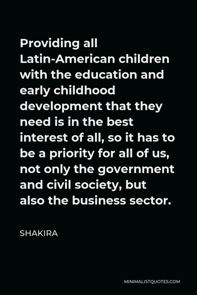 Shakira Quote - Providing all Latin-American children with the education and early childhood development that they need is in the best interest of all, so it has to be a priority for all of us, not only the government and civil society, but also the business sector.