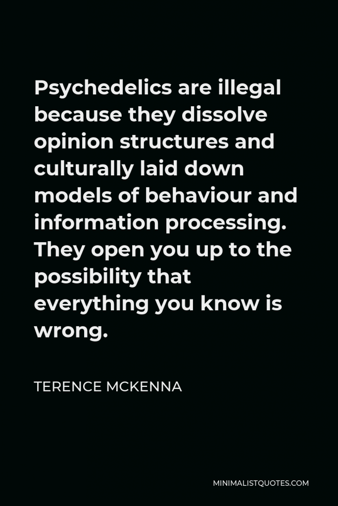 Terence McKenna Quote - Psychedelics are illegal because they dissolve opinion structures and culturally laid down models of behaviour and information processing. They open you up to the possibility that everything you know is wrong.