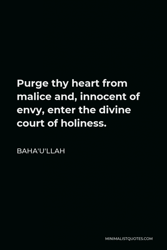 Baha'u'llah Quote - Purge thy heart from malice and, innocent of envy, enter the divine court of holiness.