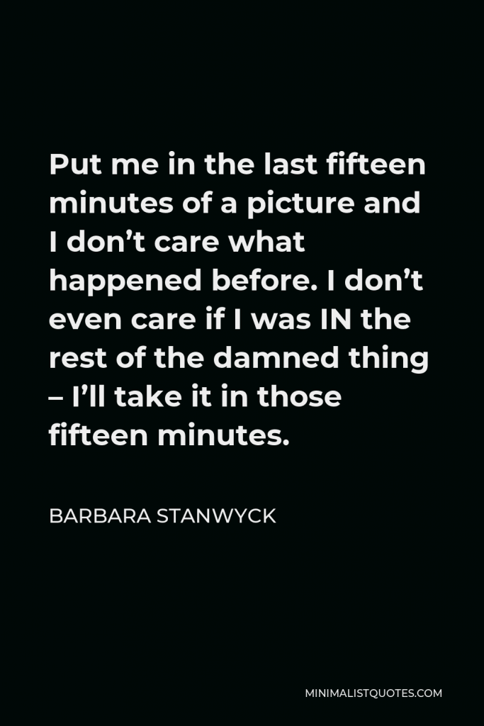 Barbara Stanwyck Quote - Put me in the last fifteen minutes of a picture and I don’t care what happened before. I don’t even care if I was IN the rest of the damned thing – I’ll take it in those fifteen minutes.