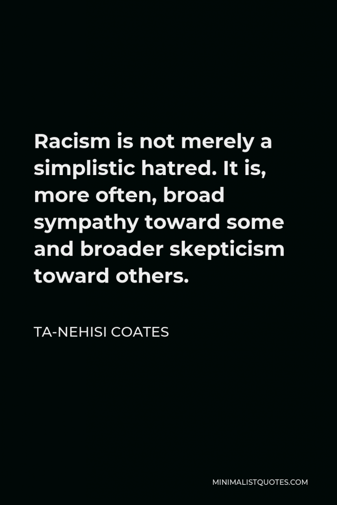 Ta-Nehisi Coates Quote - Racism is not merely a simplistic hatred. It is, more often, broad sympathy toward some and broader skepticism toward others.