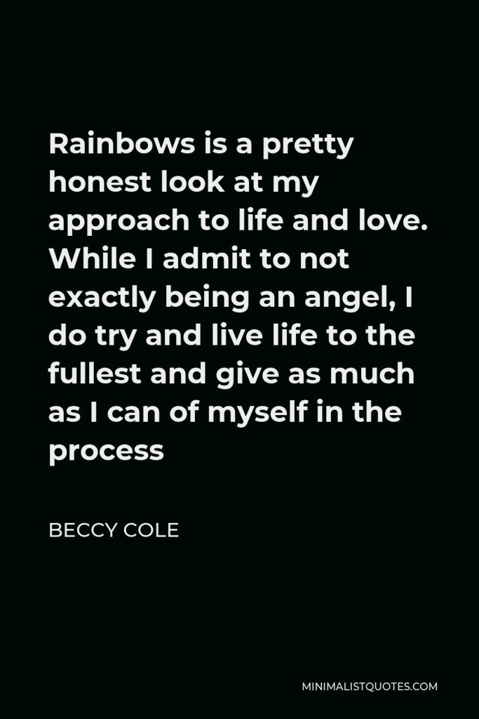 Beccy Cole Quote - Rainbows is a pretty honest look at my approach to life and love. While I admit to not exactly being an angel, I do try and live life to the fullest and give as much as I can of myself in the process