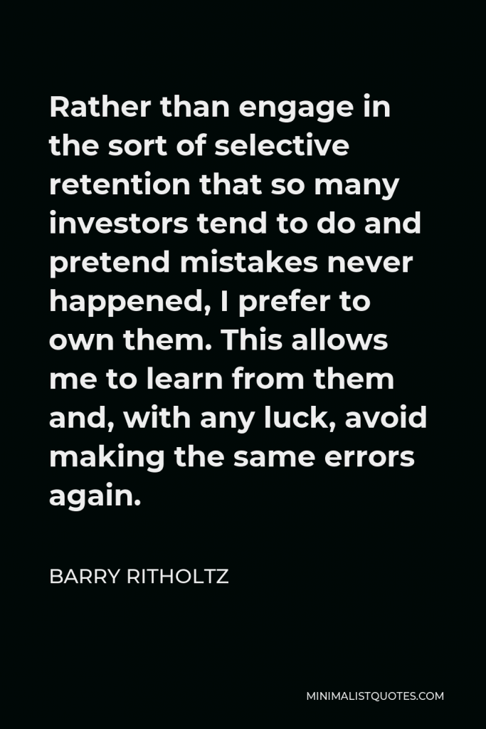 Barry Ritholtz Quote - Rather than engage in the sort of selective retention that so many investors tend to do and pretend mistakes never happened, I prefer to own them. This allows me to learn from them and, with any luck, avoid making the same errors again.
