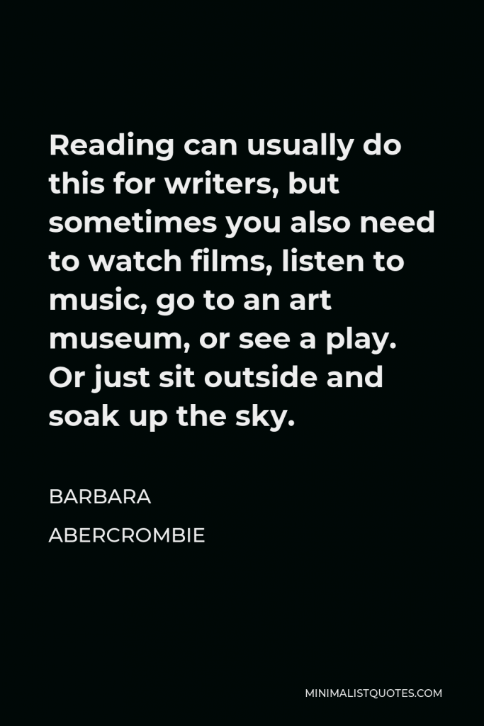 Barbara Abercrombie Quote - Reading can usually do this for writers, but sometimes you also need to watch films, listen to music, go to an art museum, or see a play. Or just sit outside and soak up the sky.
