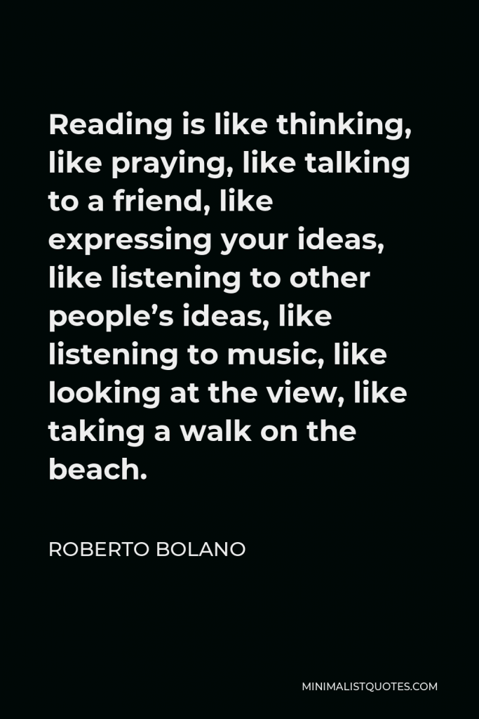 Roberto Bolano Quote - Reading is like thinking, like praying, like talking to a friend, like expressing your ideas, like listening to other people’s ideas, like listening to music, like looking at the view, like taking a walk on the beach.