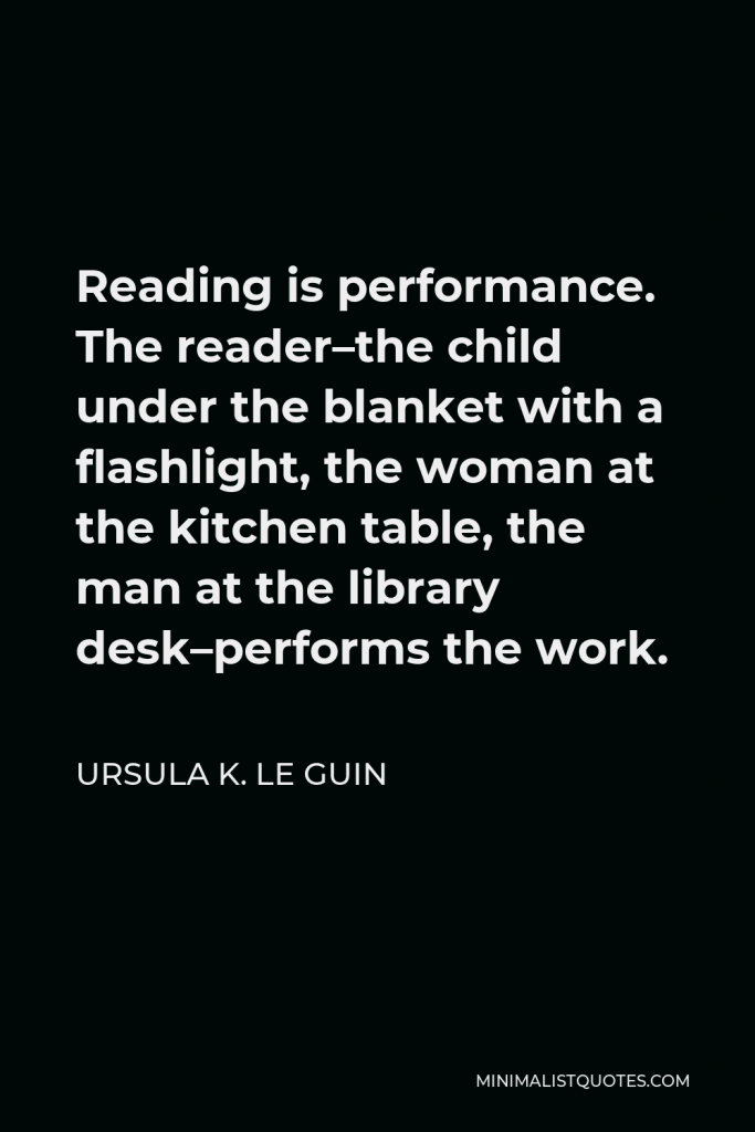 Ursula K. Le Guin Quote - Reading is performance. The reader–the child under the blanket with a flashlight, the woman at the kitchen table, the man at the library desk–performs the work.