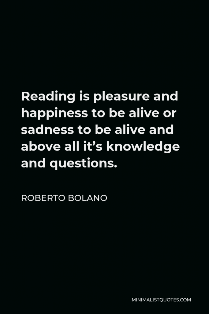 Roberto Bolano Quote - Reading is pleasure and happiness to be alive or sadness to be alive and above all it’s knowledge and questions.