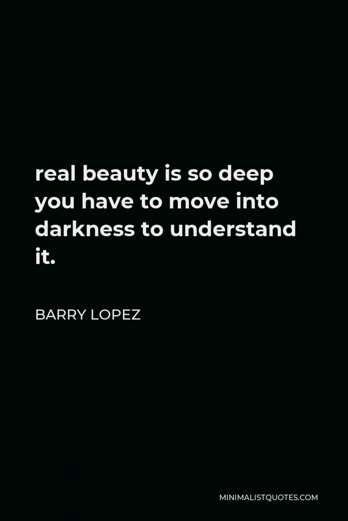 Barry Lopez Quote - real beauty is so deep you have to move into darkness to understand it.
