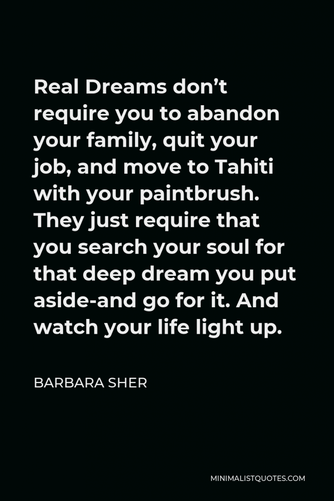 Barbara Sher Quote - Real Dreams don’t require you to abandon your family, quit your job, and move to Tahiti with your paintbrush. They just require that you search your soul for that deep dream you put aside-and go for it. And watch your life light up.