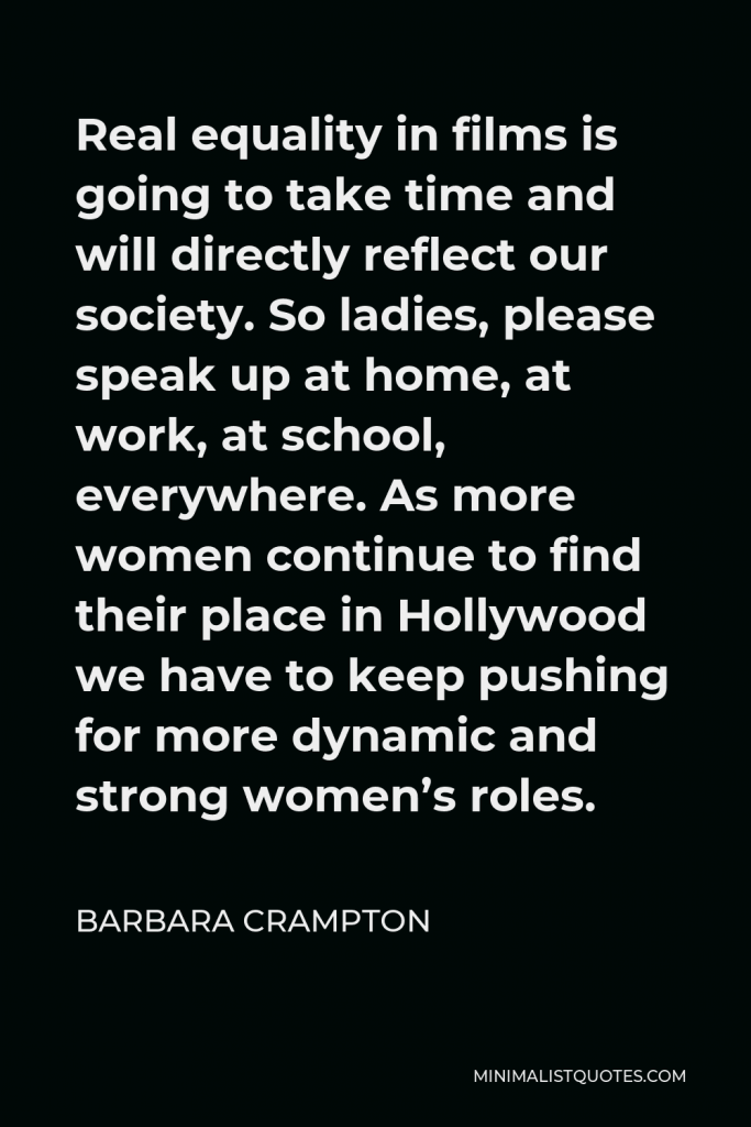 Barbara Crampton Quote - Real equality in films is going to take time and will directly reflect our society. So ladies, please speak up at home, at work, at school, everywhere. As more women continue to find their place in Hollywood we have to keep pushing for more dynamic and strong women’s roles.