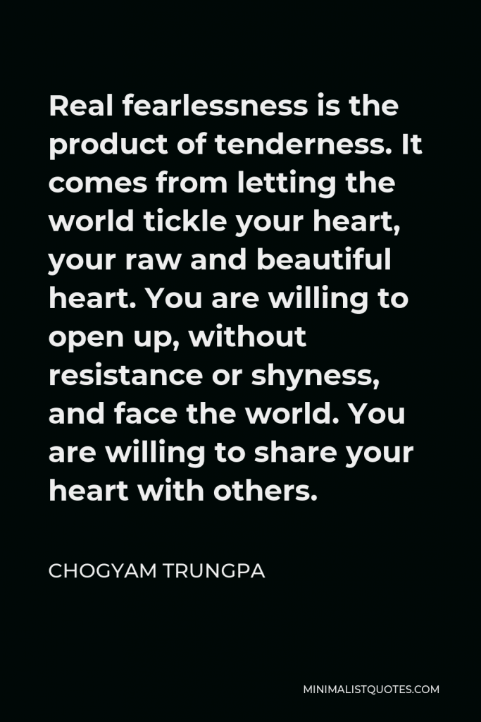 Chogyam Trungpa Quote - Real fearlessness is the product of tenderness. It comes from letting the world tickle your heart, your raw and beautiful heart. You are willing to open up, without resistance or shyness, and face the world. You are willing to share your heart with others.