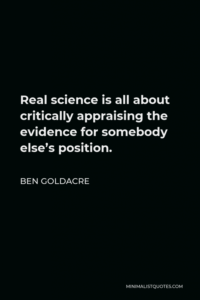 Ben Goldacre Quote - Real science is all about critically appraising the evidence for somebody else’s position.
