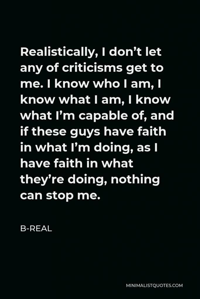 B-Real Quote - Realistically, I don’t let any of criticisms get to me. I know who I am, I know what I am, I know what I’m capable of, and if these guys have faith in what I’m doing, as I have faith in what they’re doing, nothing can stop me.