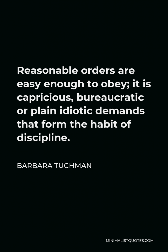 Barbara Tuchman Quote - Reasonable orders are easy enough to obey; it is capricious, bureaucratic or plain idiotic demands that form the habit of discipline.