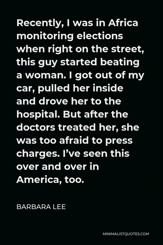 Barbara Lee Quote - Recently, I was in Africa monitoring elections when right on the street, this guy started beating a woman. I got out of my car, pulled her inside and drove her to the hospital. But after the doctors treated her, she was too afraid to press charges. I’ve seen this over and over in America, too.