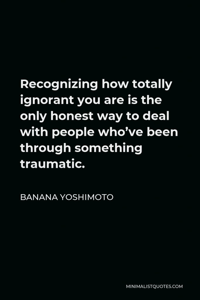Banana Yoshimoto Quote - Recognizing how totally ignorant you are is the only honest way to deal with people who’ve been through something traumatic.