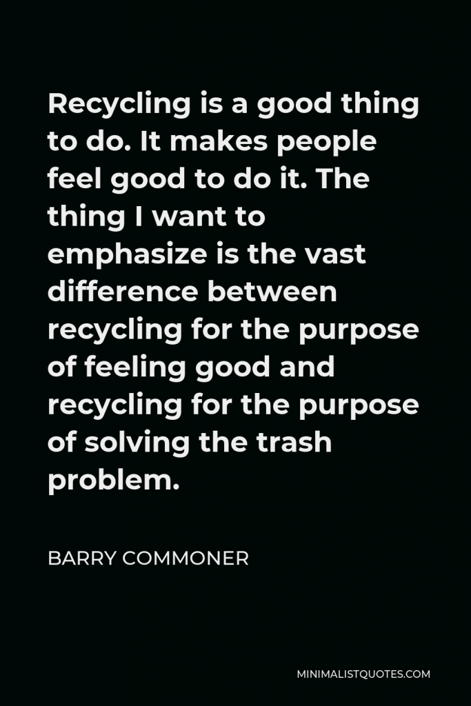 Barry Commoner Quote - Recycling is a good thing to do. It makes people feel good to do it. The thing I want to emphasize is the vast difference between recycling for the purpose of feeling good and recycling for the purpose of solving the trash problem.