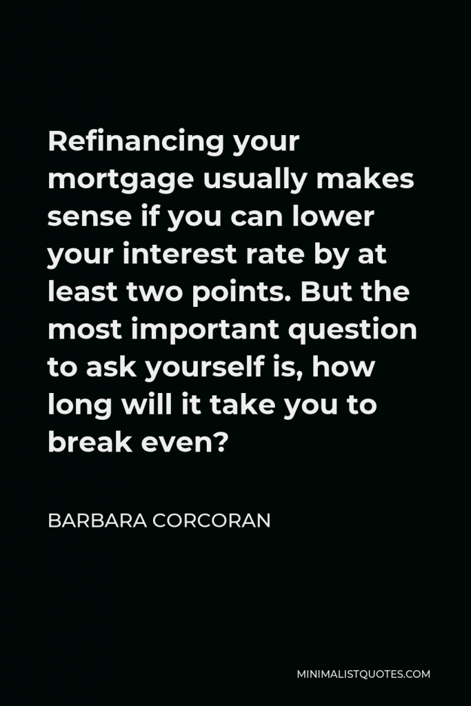 Barbara Corcoran Quote - Refinancing your mortgage usually makes sense if you can lower your interest rate by at least two points. But the most important question to ask yourself is, how long will it take you to break even?