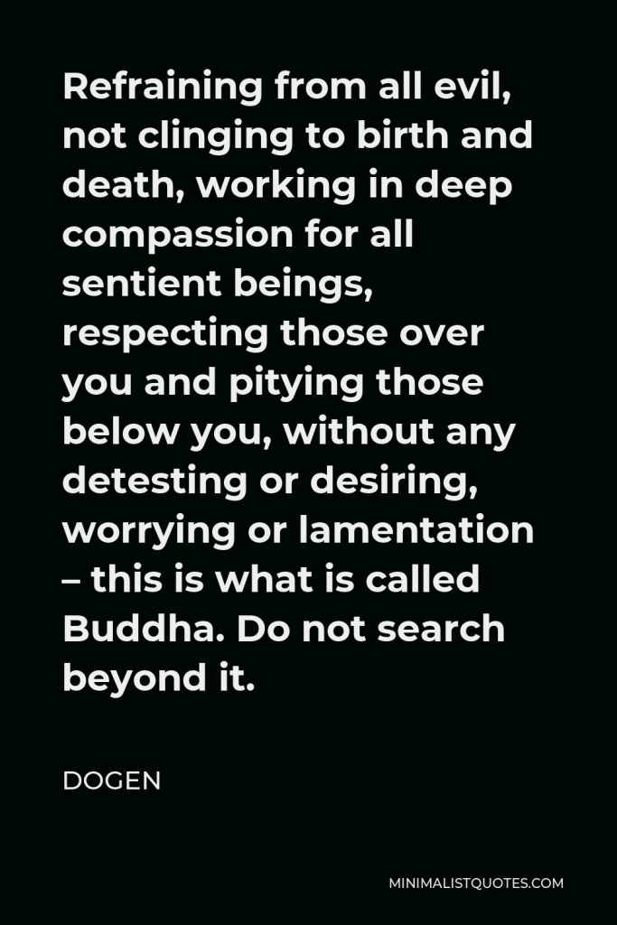 Dogen Quote - Refraining from all evil, not clinging to birth and death, working in deep compassion for all sentient beings, respecting those over you and pitying those below you, without any detesting or desiring, worrying or lamentation – this is what is called Buddha. Do not search beyond it.