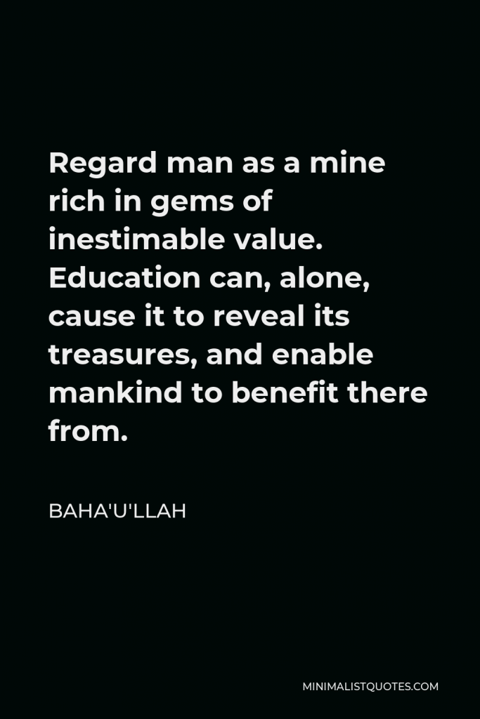 Baha'u'llah Quote - Regard man as a mine rich in gems of inestimable value. Education can, alone, cause it to reveal its treasures, and enable mankind to benefit there from.