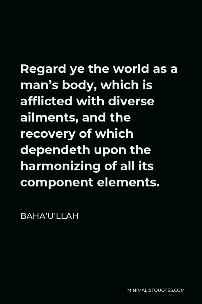 Baha'u'llah Quote - Regard ye the world as a man’s body, which is afflicted with diverse ailments, and the recovery of which dependeth upon the harmonizing of all its component elements.