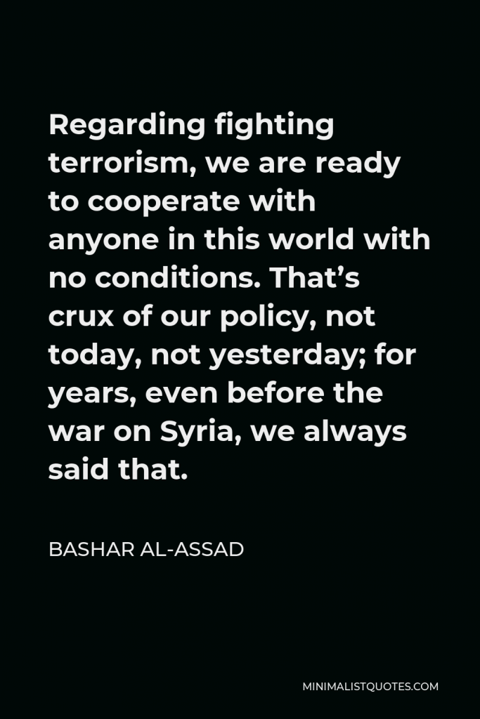 Bashar al-Assad Quote - Regarding fighting terrorism, we are ready to cooperate with anyone in this world with no conditions. That’s crux of our policy, not today, not yesterday; for years, even before the war on Syria, we always said that.