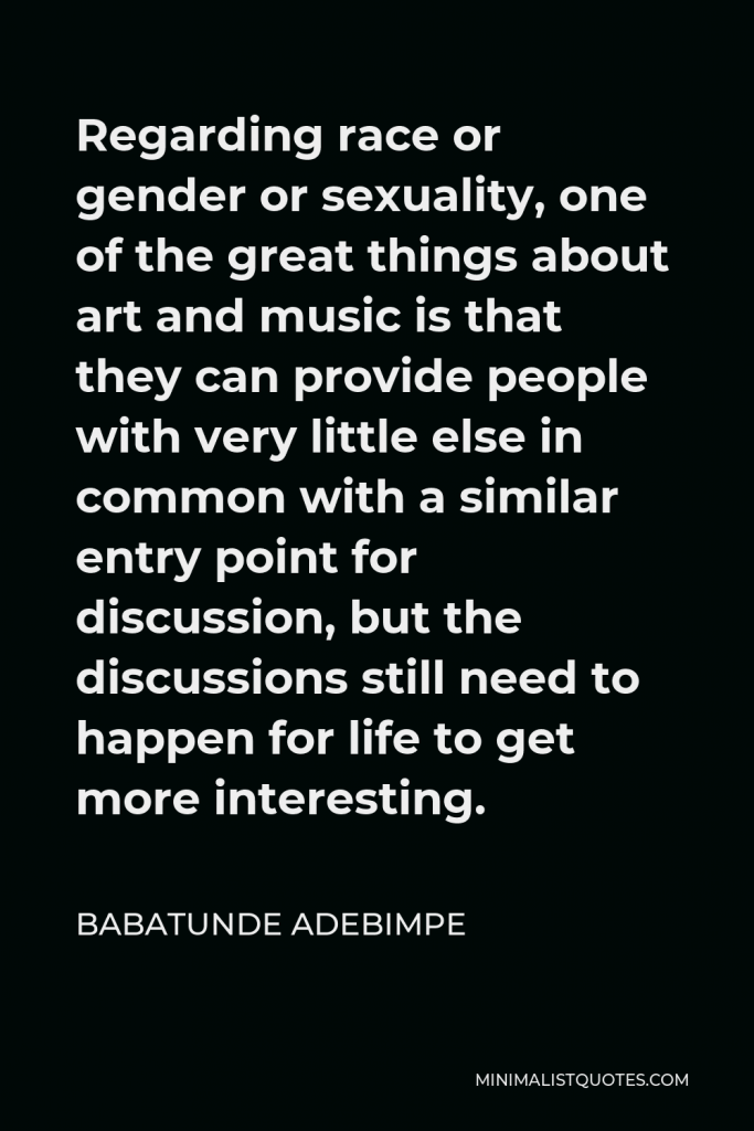 Babatunde Adebimpe Quote - Regarding race or gender or sexuality, one of the great things about art and music is that they can provide people with very little else in common with a similar entry point for discussion, but the discussions still need to happen for life to get more interesting.