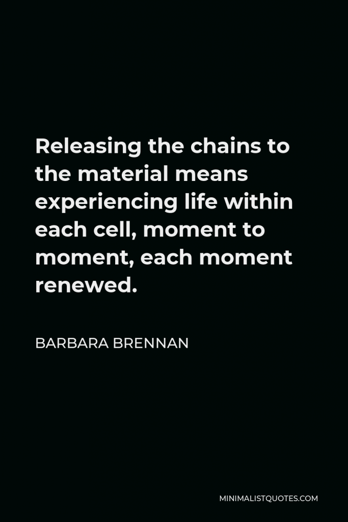 Barbara Brennan Quote - Releasing the chains to the material means experiencing life within each cell, moment to moment, each moment renewed.