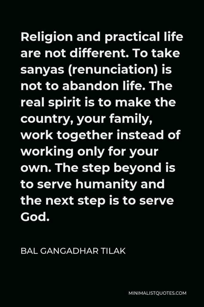 Bal Gangadhar Tilak Quote - Religion and practical life are not different. To take sanyas (renunciation) is not to abandon life. The real spirit is to make the country, your family, work together instead of working only for your own. The step beyond is to serve humanity and the next step is to serve God.