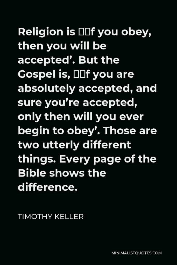 Timothy Keller Quote - Religion is ‘if you obey, then you will be accepted’. But the Gospel is, ‘if you are absolutely accepted, and sure you’re accepted, only then will you ever begin to obey’. Those are two utterly different things. Every page of the Bible shows the difference.